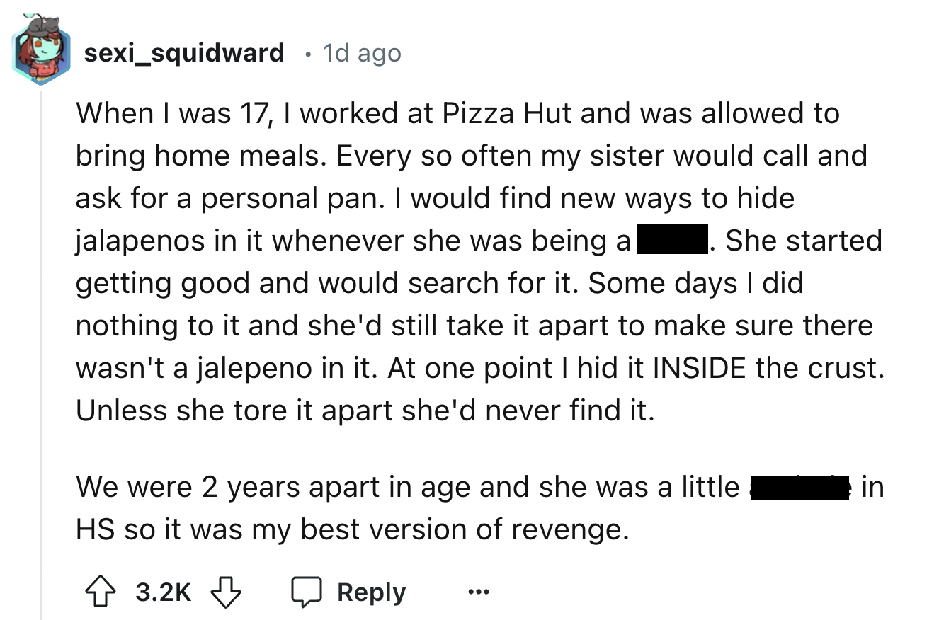 screenshot - sexi_squidward 1d ago When I was 17, I worked at Pizza Hut and was allowed to bring home meals. Every so often my sister would call and ask for a personal pan. I would find new ways to hide jalapenos in it whenever she was being al She starte